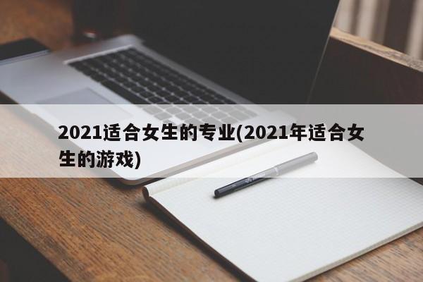 2021适合女生的专业(2021年适合女生的游戏)