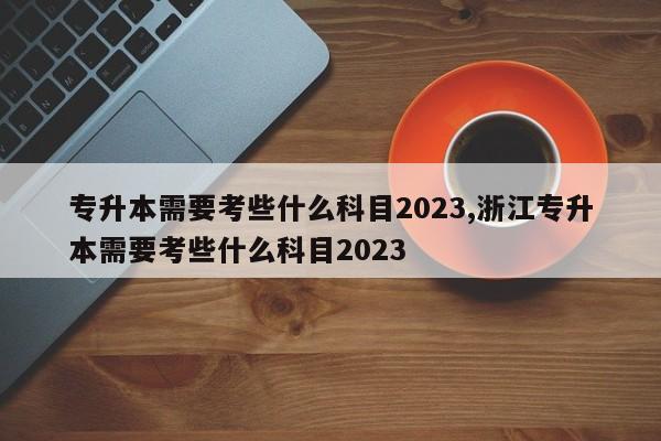 专升本需要考些什么科目2023,浙江专升本需要考些什么科目2023 第1张