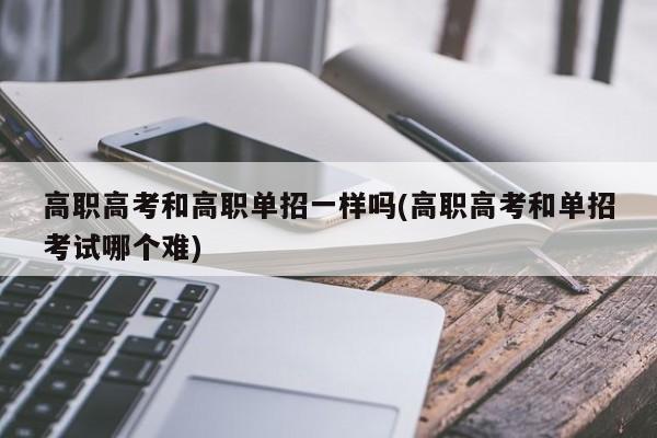高职高考和高职单招一样吗(高职高考和单招考试哪个难)