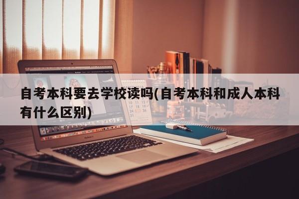自考本科要去学校读吗(自考本科和成人本科有什么区别) 第1张