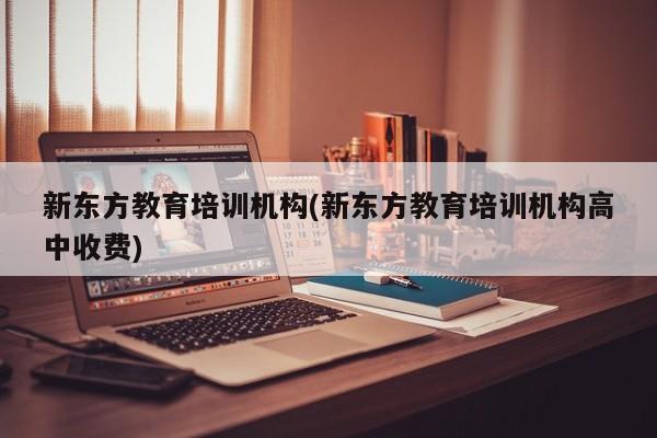 新东方教育培训机构(新东方教育培训机构高中收费)