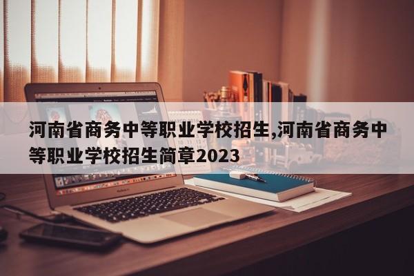 河南省商务中等职业学校招生,河南省商务中等职业学校招生简章2023