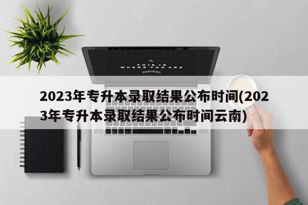 2023年专升本录取结果公布时间(2023年专升本录取结果公布时间云南)
