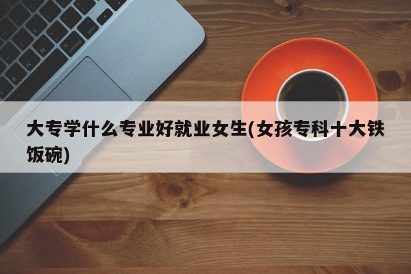 大专学什么专业好就业女生(女孩专科十大铁饭碗)