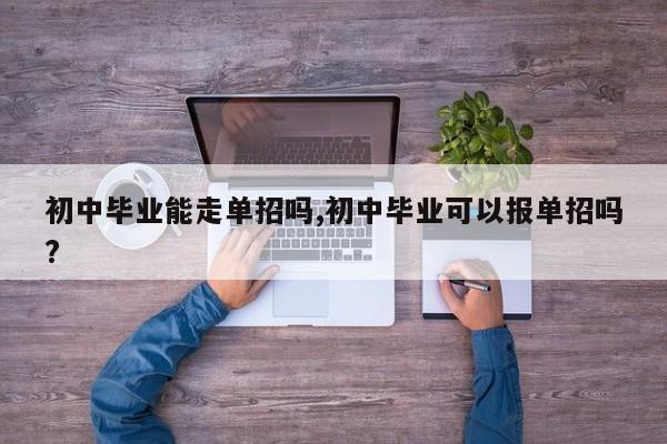 初中毕业能走单招吗,初中毕业可以报单招吗?