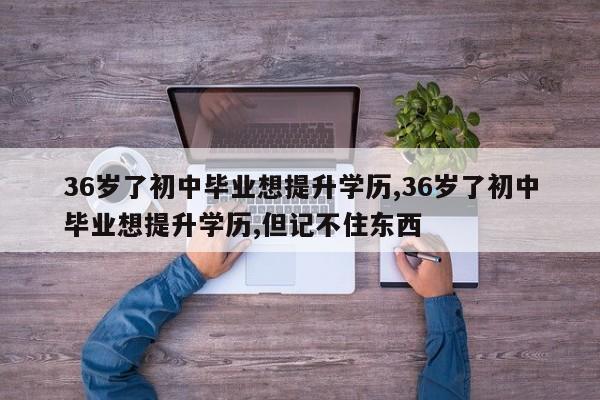 36岁了初中毕业想提升学历,36岁了初中毕业想提升学历,但记不住东西