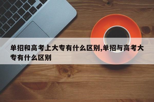 单招和高考上大专有什么区别,单招与高考大专有什么区别