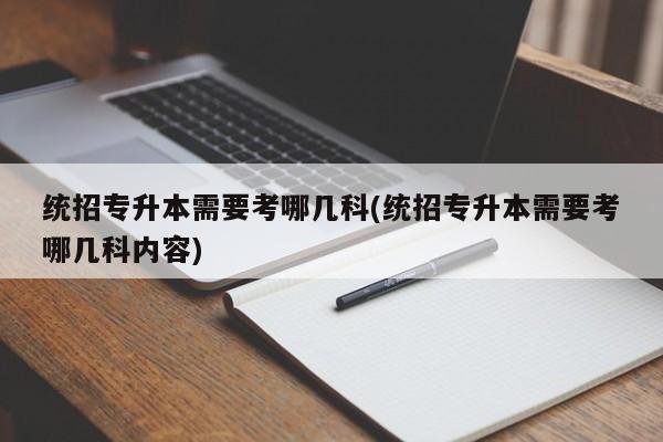 统招专升本需要考哪几科(统招专升本需要考哪几科内容)