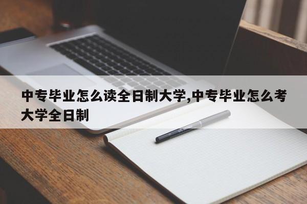 中专毕业怎么读全日制大学,中专毕业怎么考大学全日制