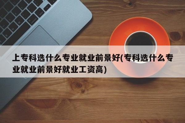 上专科选什么专业就业前景好(专科选什么专业就业前景好就业工资高)
