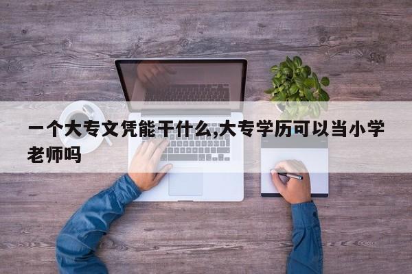 一个大专文凭能干什么,大专学历可以当小学老师吗