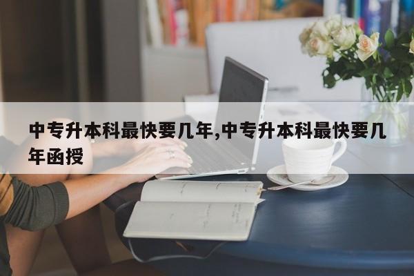 中专升本科最快要几年,中专升本科最快要几年函授