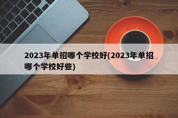 2023年单招哪个学校好(2023年单招哪个学校好些)