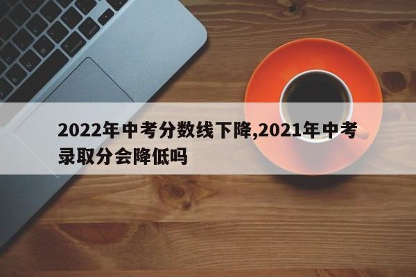 2022年中考分数线下降,2021年中考录取分会降低吗
