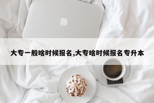 大专一般啥时候报名,大专啥时候报名专升本