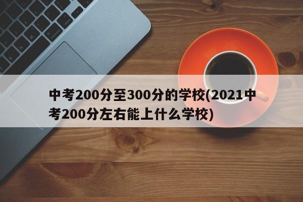 中考200分至300分的学校(2021中考200分左右能上什么学校)