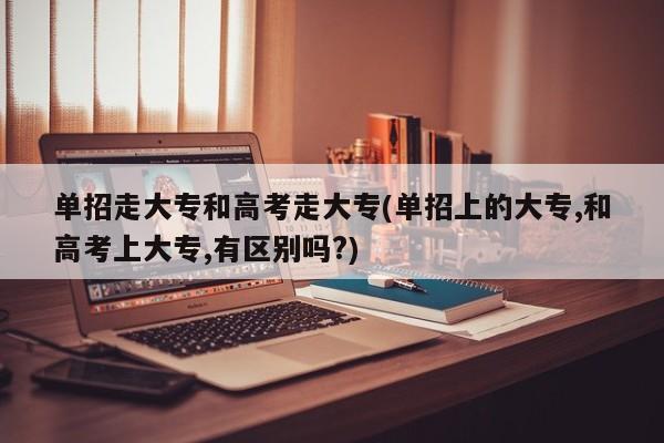 单招走大专和高考走大专(单招上的大专,和高考上大专,有区别吗?)