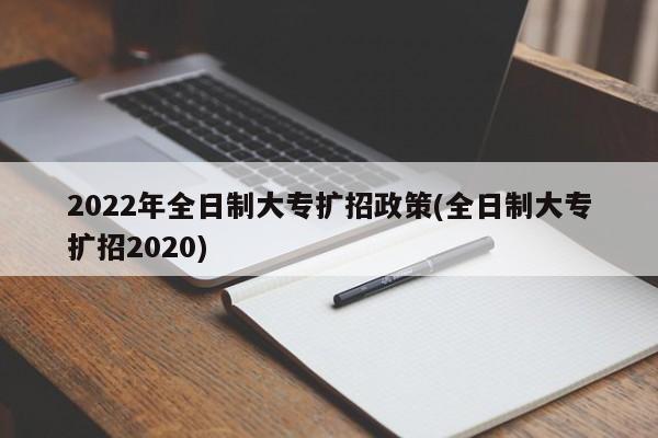2022年全日制大专扩招政策(全日制大专扩招2020)