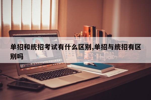 单招和统招考试有什么区别,单招与统招有区别吗