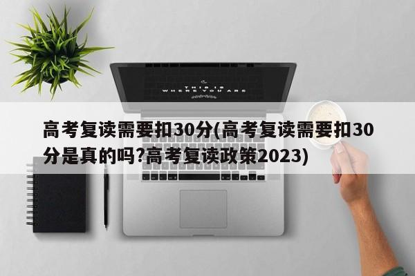 高考复读需要扣30分(高考复读需要扣30分是真的吗?高考复读政策2023)