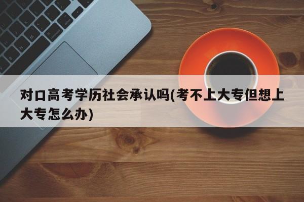 对口高考学历社会承认吗(考不上大专但想上大专怎么办)