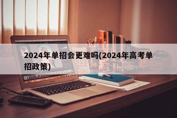 2024年单招会更难吗(2024年高考单招政策)