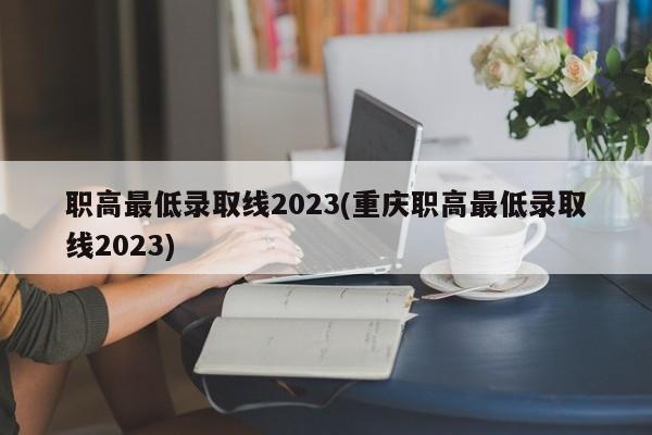 职高最低录取线2023(重庆职高最低录取线2023)