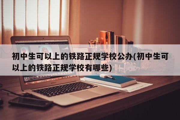 初中生可以上的铁路正规学校公办(初中生可以上的铁路正规学校有哪些)