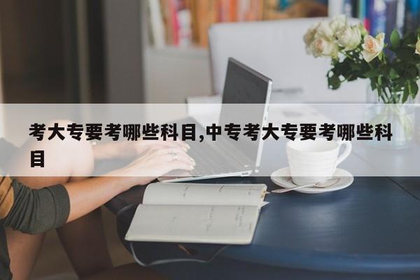 考大专要考哪些科目,中专考大专要考哪些科目