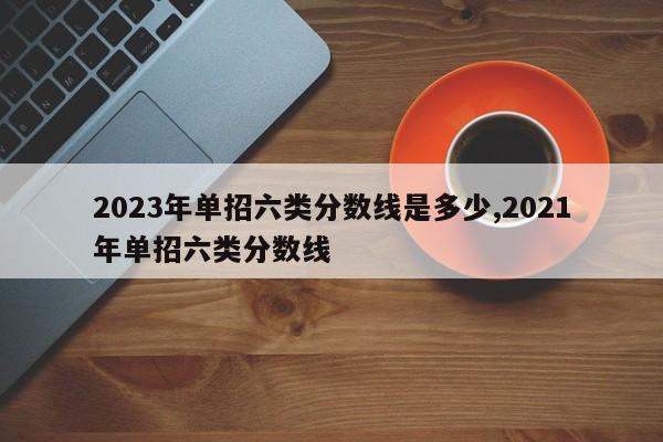 2023年单招六类分数线是多少,2021年单招六类分数线