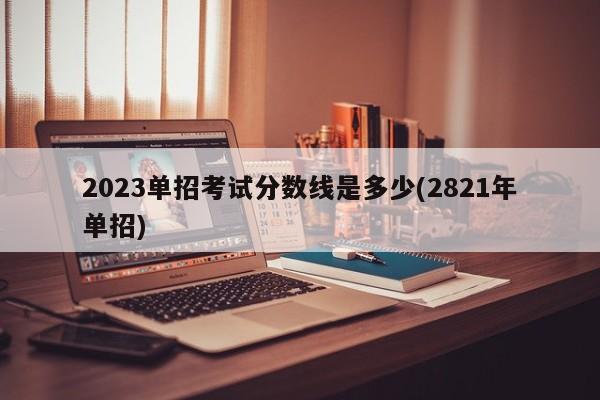 2023单招考试分数线是多少(2821年单招)
