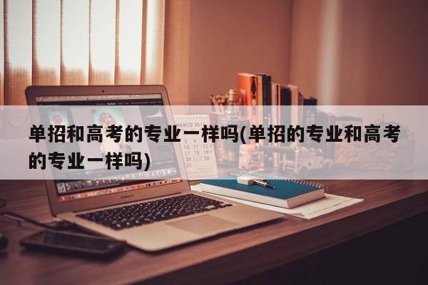 单招和高考的专业一样吗(单招的专业和高考的专业一样吗)