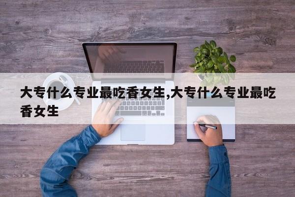 大专什么专业最吃香女生,大专什么专业最吃香女生