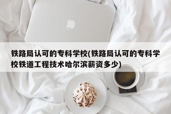 铁路局认可的专科学校(铁路局认可的专科学校铁道工程技术哈尔滨薪资多少)