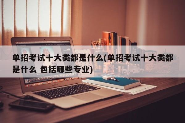 单招考试十大类都是什么(单招考试十大类都是什么 包括哪些专业)