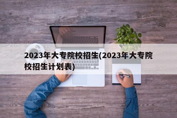 2023年大专院校招生(2023年大专院校招生计划表)