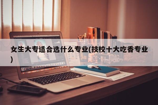 女生大专适合选什么专业(技校十大吃香专业)