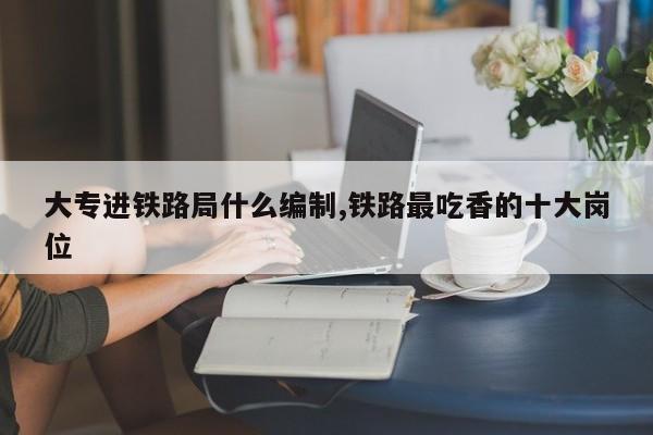 大专进铁路局什么编制,铁路最吃香的十大岗位