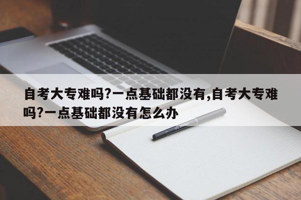 自考大专难吗?一点基础都没有,自考大专难吗?一点基础都没有怎么办