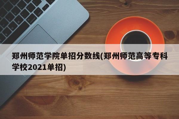 郑州师范学院单招分数线(郑州师范高等专科学校2021单招)