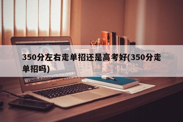 350分左右走单招还是高考好(350分走单招吗) 第1张