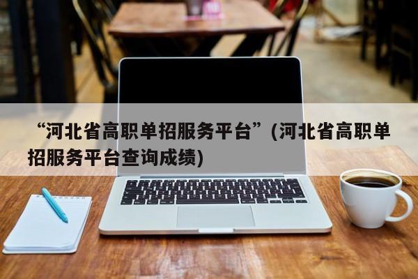 “河北省高职单招服务平台”(河北省高职单招服务平台查询成绩)