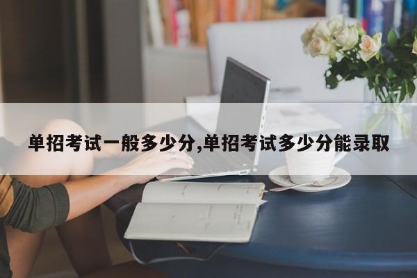 单招考试一般多少分,单招考试多少分能录取 第1张