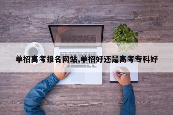 单招高考报名网站,单招好还是高考专科好 第1张