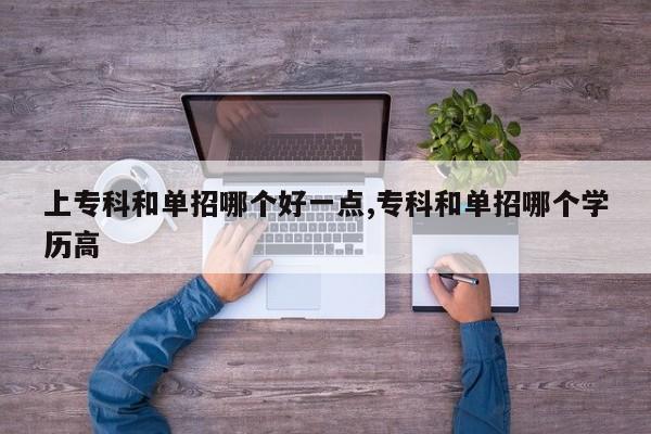 上专科和单招哪个好一点,专科和单招哪个学历高
