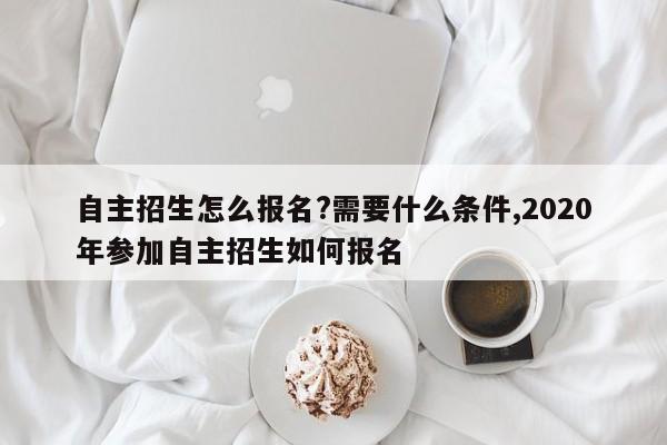 自主招生怎么报名?需要什么条件,2020年参加自主招生如何报名