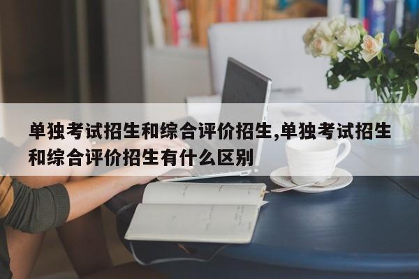 单独考试招生和综合评价招生,单独考试招生和综合评价招生有什么区别