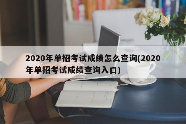 2020年单招考试成绩怎么查询(2020年单招考试成绩查询入口)