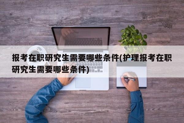 报考在职研究生需要哪些条件(护理报考在职研究生需要哪些条件)