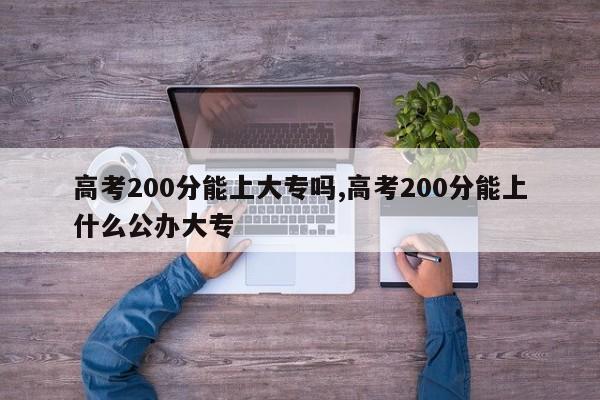 高考200分能上大专吗,高考200分能上什么公办大专